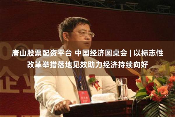 唐山股票配资平台 中国经济圆桌会 | 以标志性改革举措落地见效助力经济持续向好