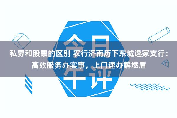 私募和股票的区别 农行济南历下东城逸家支行：高效服务办实事，上门速办解燃眉