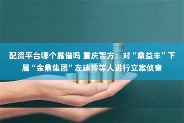 配资平台哪个靠谱吗 重庆警方：对“鼎益丰”下属“金鼎集团”左建玲等人进行立案侦查