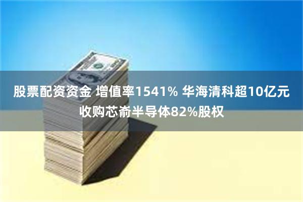 股票配资资金 增值率1541% 华海清科超10亿元收购芯嵛半导体82%股权