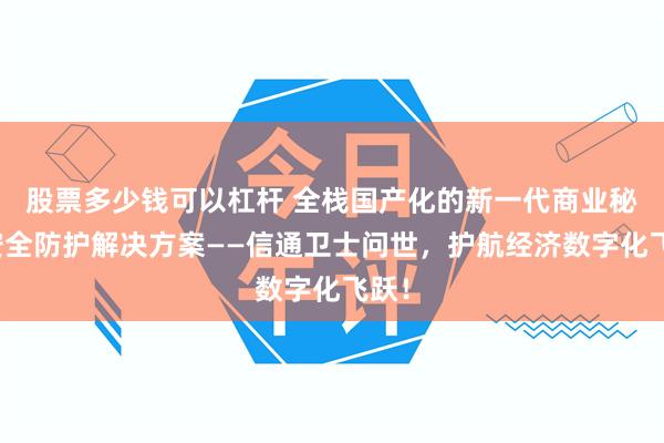 股票多少钱可以杠杆 全栈国产化的新一代商业秘密安全防护解决方案——信通卫士问世，护航经济数字化飞跃！