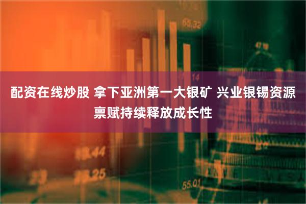 配资在线炒股 拿下亚洲第一大银矿 兴业银锡资源禀赋持续释放成长性