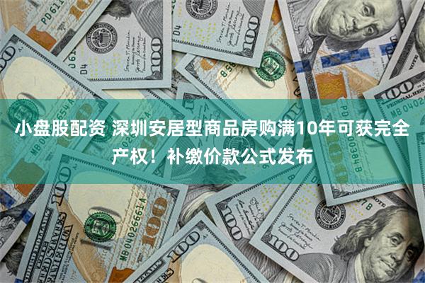 小盘股配资 深圳安居型商品房购满10年可获完全产权！补缴价款公式发布