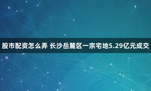 股市配资怎么弄 长沙岳麓区一宗宅地5.29亿元成交