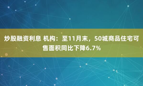 炒股融资利息 机构：至11月末，50城商品住宅可售面积同比下降6.7%