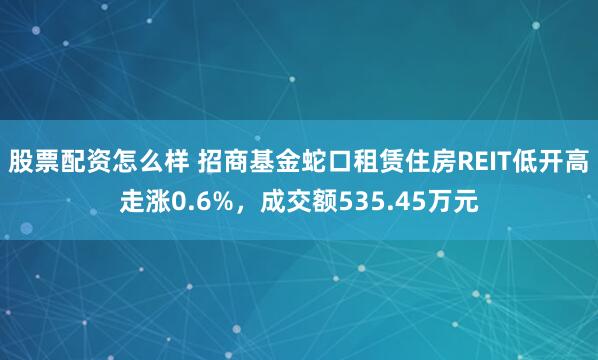 股票配资怎么样 招商基金蛇口租赁住房REIT低开高走涨0.6%，成交额535.45万元