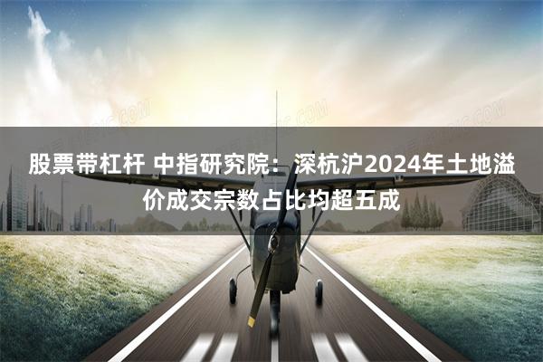 股票带杠杆 中指研究院：深杭沪2024年土地溢价成交宗数占比均超五成