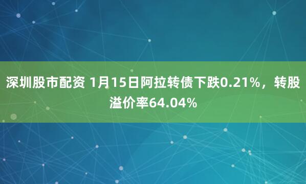 深圳股市配资 1月15日阿拉转债下跌0.21%，转股溢价率64.04%