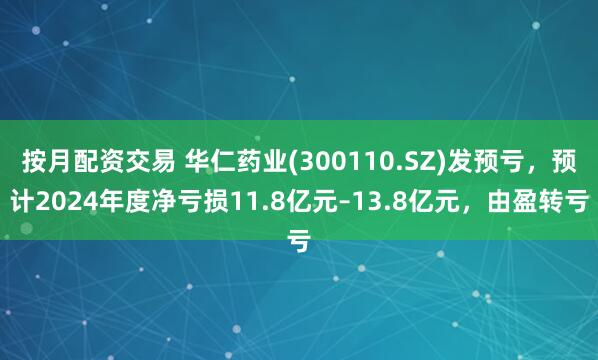 按月配资交易 华仁药业(300110.SZ)发预亏，预计2024年度净亏损11.8亿元–13.8亿元，由盈转亏