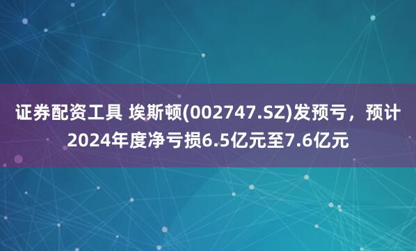 证券配资工具 埃斯顿(002747.SZ)发预亏，预计2024年度净亏损6.5亿元至7.6亿元