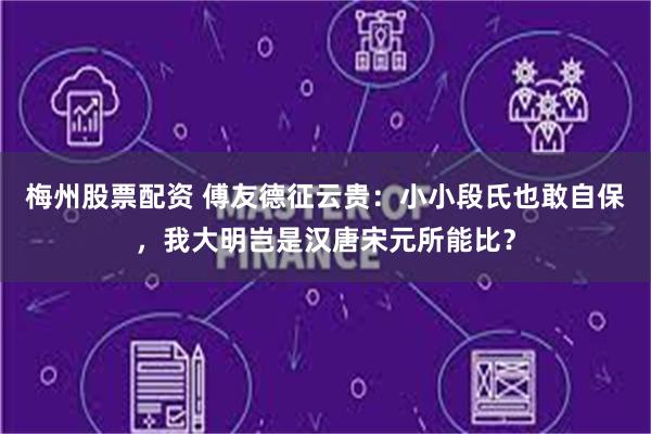 梅州股票配资 傅友德征云贵：小小段氏也敢自保，我大明岂是汉唐宋元所能比？