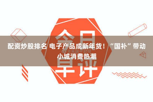 配资炒股排名 电子产品成新年货！“国补”带动小城消费热潮