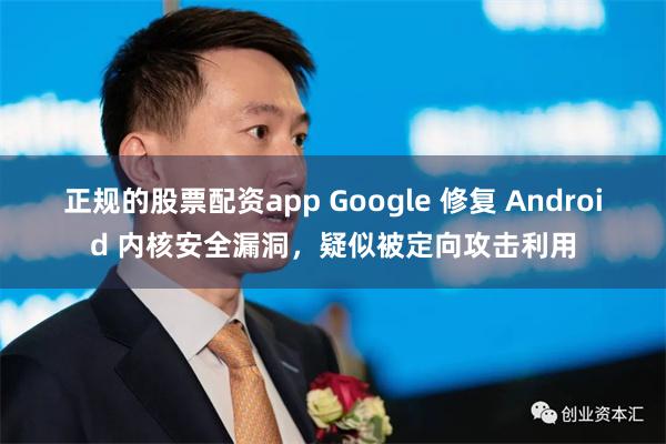 正规的股票配资app Google 修复 Android 内核安全漏洞，疑似被定向攻击利用