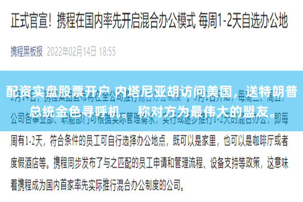 配资实盘股票开户 内塔尼亚胡访问美国，送特朗普总统金色寻呼机。 称对方为最伟大的盟友。