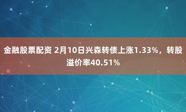 金融股票配资 2月10日兴森转债上涨1.33%，转股溢价率40.51%