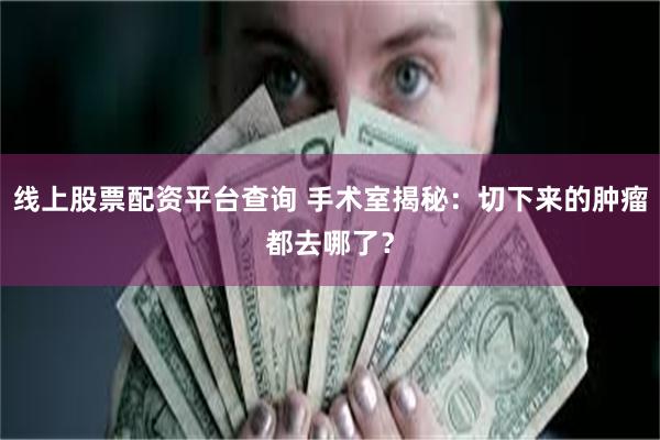 线上股票配资平台查询 手术室揭秘：切下来的肿瘤都去哪了？