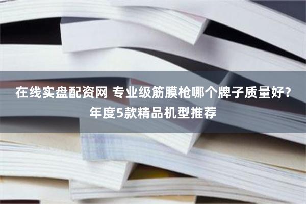 在线实盘配资网 专业级筋膜枪哪个牌子质量好？年度5款精品机型推荐