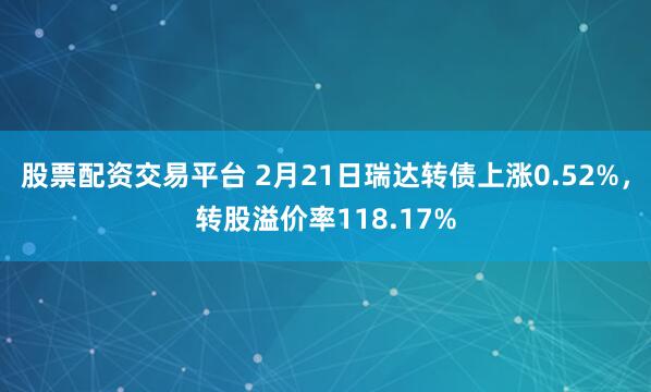 股票配资交易平台 2月21日瑞达转债上涨0.52%，转股溢价率118.17%