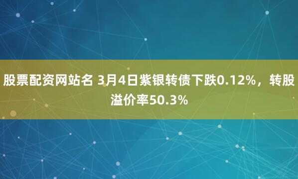 股票配资网站名 3月4日紫银转债下跌0.12%，转股溢价率50.3%