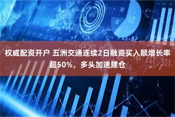 权威配资开户 五洲交通连续2日融资买入额增长率超50%，多头加速建仓