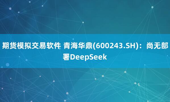 期货模拟交易软件 青海华鼎(600243.SH)：尚无部署DeepSeek