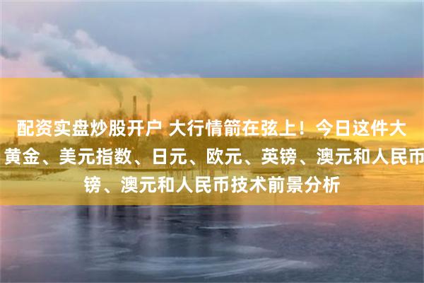 配资实盘炒股开户 大行情箭在弦上！今日这件大事恐撼动市场 黄金、美元指数、日元、欧元、英镑、澳元和人民币技术前景分析
