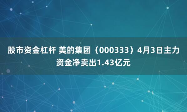 股市资金杠杆 美的集团（000333）4月3日主力资金净卖出1.43亿元