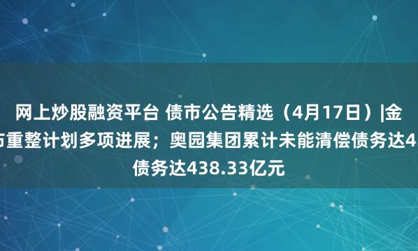 网上炒股融资平台 债市公告精选（4月17日）|金科地产公布重整计划多项进展；奥园集团累计未能清偿债务达438.33亿元