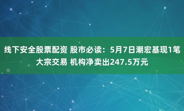 线下安全股票配资 股市必读：5月7日潮宏基现1笔大宗交易 机构净卖出247.5万元