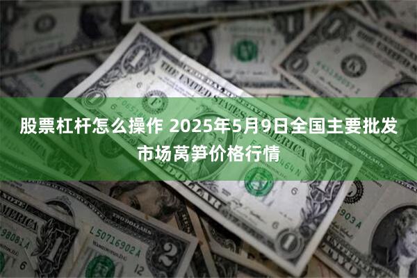 股票杠杆怎么操作 2025年5月9日全国主要批发市场莴笋价格行情