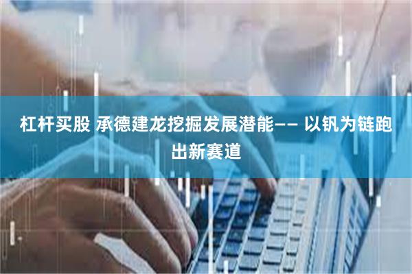 杠杆买股 承德建龙挖掘发展潜能—— 以钒为链跑出新赛道