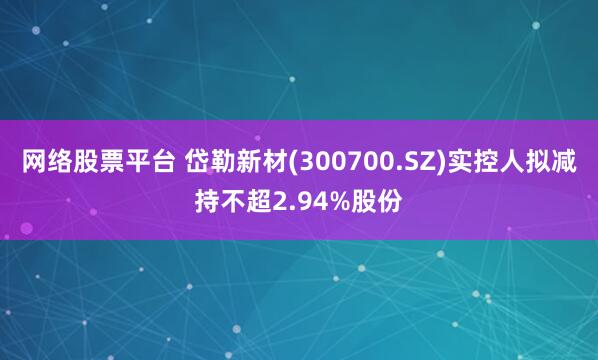网络股票平台 岱勒新材(300700.SZ)实控人拟减持不超2.94%股份