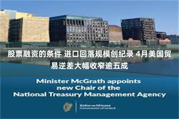 股票融资的条件 进口回落规模创纪录 4月美国贸易逆差大幅收窄逾五成