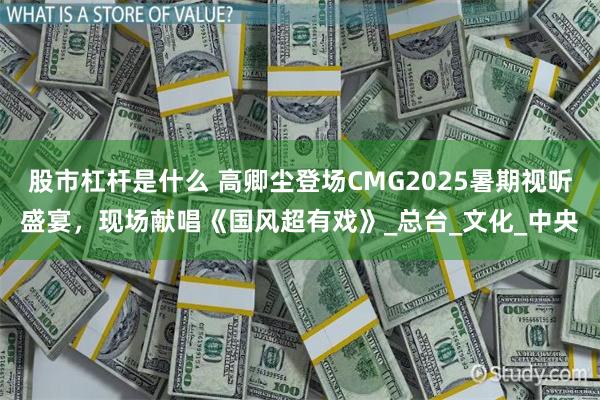 股市杠杆是什么 高卿尘登场CMG2025暑期视听盛宴，现场献唱《国风超有戏》_总台_文化_中央