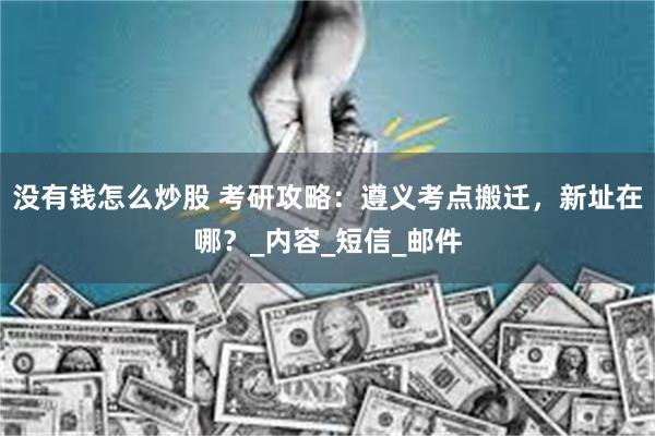 没有钱怎么炒股 考研攻略：遵义考点搬迁，新址在哪？_内容_短信_邮件