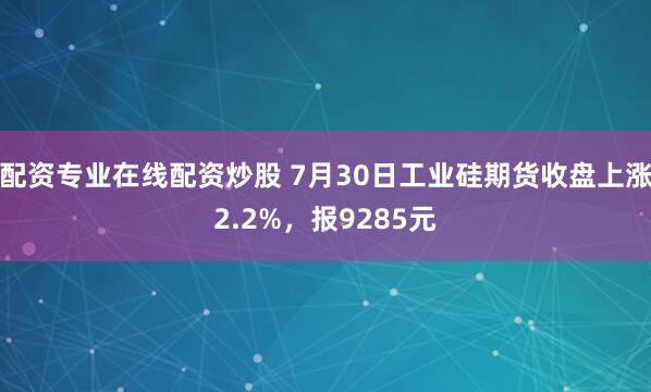 配资专业在线配资炒股 7月30日工业硅期货收盘上涨2.2%，报9285元