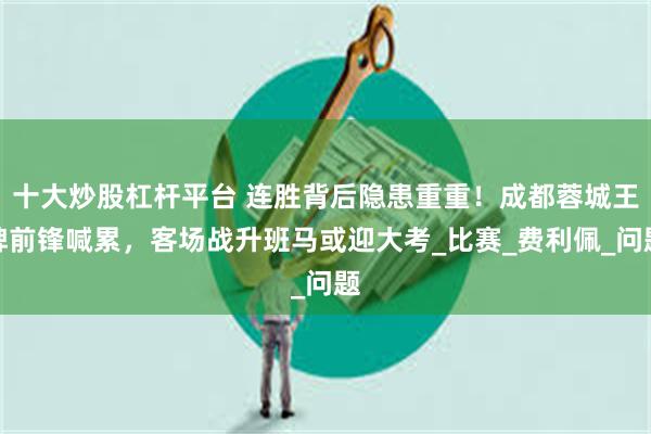 十大炒股杠杆平台 连胜背后隐患重重！成都蓉城王牌前锋喊累，客场战升班马或迎大考_比赛_费利佩_问题