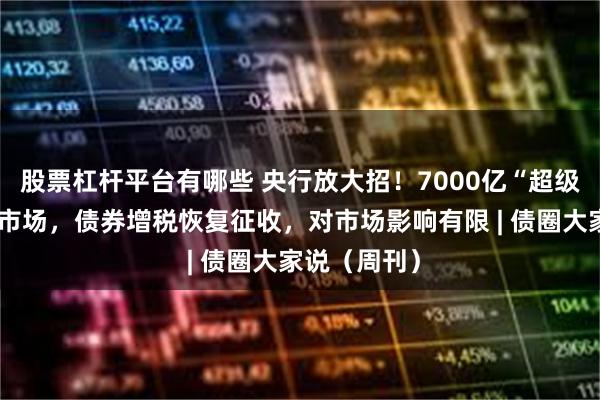 股票杠杆平台有哪些 央行放大招！7000亿“超级钱包”砸向市场，债券增税恢复征收，对市场影响有限 | 债圈大家说（周刊）