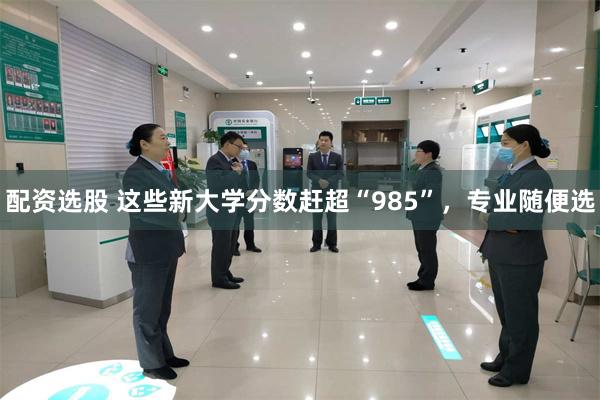配资选股 这些新大学分数赶超“985”，专业随便选